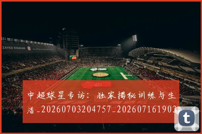 中超球星专访：独家揭秘训练与生活_20260703204757_20260716190318