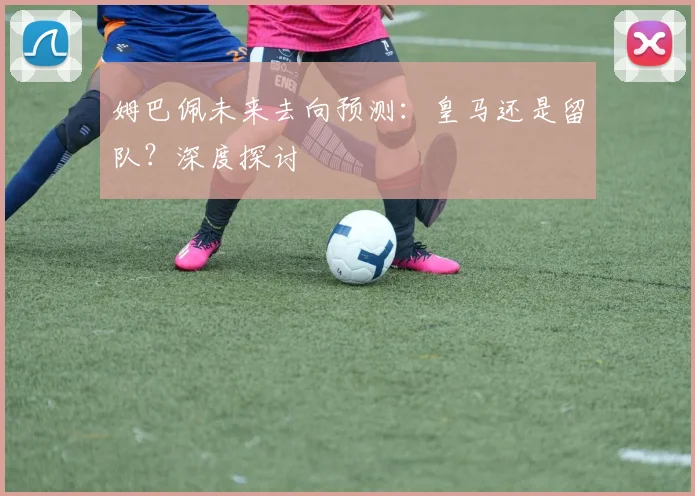 姆巴佩未来去向预测：皇马还是留队？深度探讨