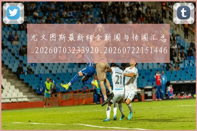 尤文图斯最新转会新闻与传闻汇总_20260703233920_20260722151446