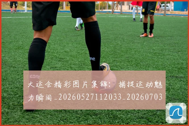 大运会精彩图片集锦：捕捉运动魅力瞬间_20260527112033_20260703225653
